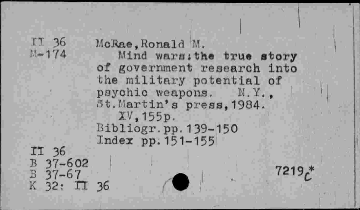 ﻿IT 36
M-174
IT 36
B 37-602 B 37-67 K 32: IT
McRae,Ronald M.
Mind wars;the true etory of government research into the military potential of psychic weapons. N.Y., St.Martin’s press,1984-
IV,155p.
Bibliogr.pp.139-150 Index pp.151-155
7219/ 36	•